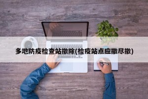 多地防疫检查站撤除(检疫站点应撤尽撤)