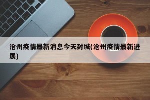 沧州疫情最新消息今天封城(沧州疫情最新进展)