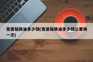变速箱换油多少钱(变速箱换油多少钱公里换一次)