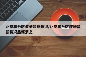 北京丰台区疫情最新情况/北京丰台区疫情最新情况最新消息