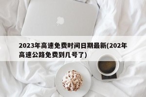 2023年高速免费时间日期最新(202年高速公路免费到几号了)