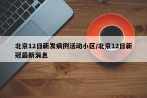 北京12日新发病例活动小区/北京12日新冠最新消息