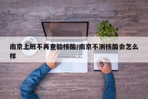 南京上班不再查验核酸/南京不测核酸会怎么样