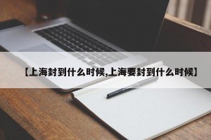 【上海封到什么时候,上海要封到什么时候】
