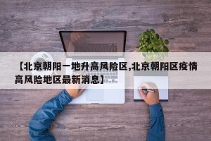 【北京朝阳一地升高风险区,北京朝阳区疫情高风险地区最新消息】