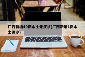广西新增40例本土无症状(广西新增1例本土确诊)
