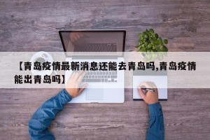 【青岛疫情最新消息还能去青岛吗,青岛疫情能出青岛吗】