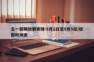 五一假期放假安排:5月1日至5月5日/放假时间表