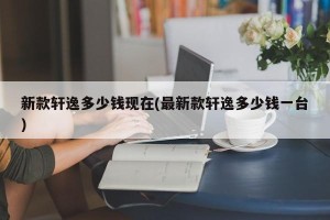 新款轩逸多少钱现在(最新款轩逸多少钱一台)