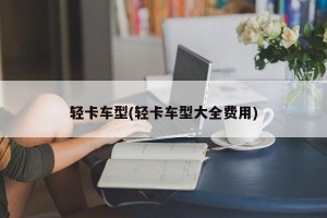 轻卡车型(轻卡车型大全费用)