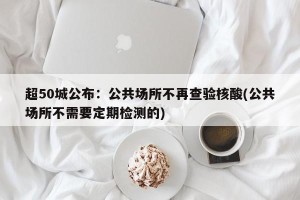 超50城公布：公共场所不再查验核酸(公共场所不需要定期检测的)