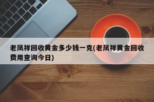 老凤祥回收黄金多少钱一克(老凤祥黄金回收费用查询今日)