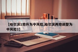 【哈尔滨1地升为中风险,哈尔滨两地调整为中风险1】