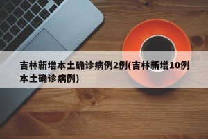 吉林新增本土确诊病例2例(吉林新增10例本土确诊病例)