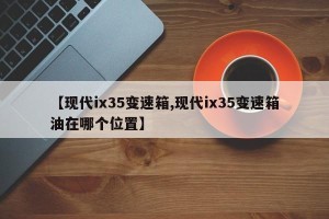 【现代ix35变速箱,现代ix35变速箱油在哪个位置】