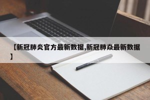 【新冠肺炎官方最新数据,新冠肺焱最新数据】