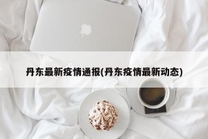 丹东最新疫情通报(丹东疫情最新动态)