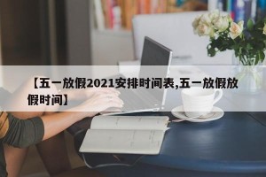 【五一放假2021安排时间表,五一放假放假时间】