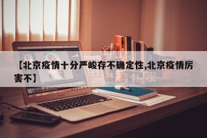 【北京疫情十分严峻存不确定性,北京疫情厉害不】