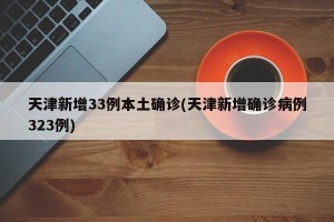 天津新增33例本土确诊(天津新增确诊病例323例)