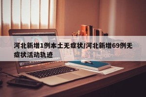 河北新增1例本土无症状/河北新增69例无症状活动轨迹