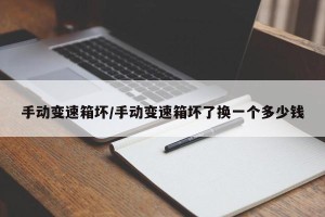 手动变速箱坏/手动变速箱坏了换一个多少钱
