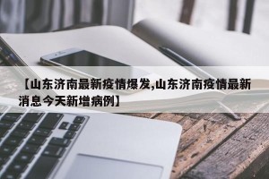 【山东济南最新疫情爆发,山东济南疫情最新消息今天新增病例】