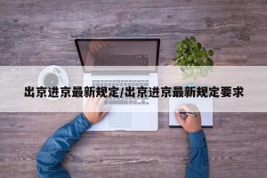 出京进京最新规定/出京进京最新规定要求