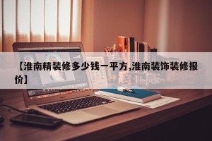 【淮南精装修多少钱一平方,淮南装饰装修报价】