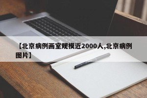 【北京病例画室规模近2000人,北京病例图片】