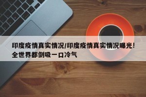 印度疫情真实情况/印度疫情真实情况曝光!全世界都倒吸一口冷气