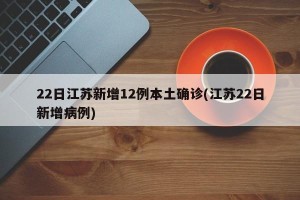 22日江苏新增12例本土确诊(江苏22日新增病例)