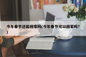 今年春节还能回家吗(今年春节可以回家吗?)