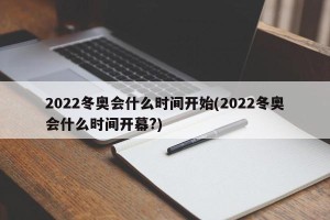 2022冬奥会什么时间开始(2022冬奥会什么时间开幕?)