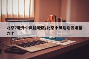 北京7地升中风险地区/北京中风险地区增至六个