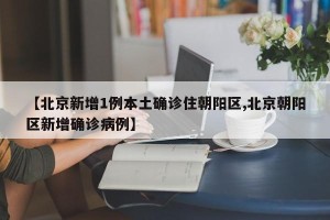 【北京新增1例本土确诊住朝阳区,北京朝阳区新增确诊病例】