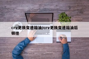 crv更换变速箱油/crv更换变速箱油后顿挫