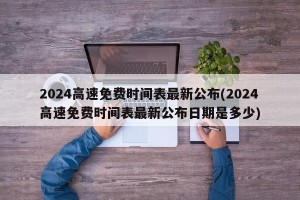 2024高速免费时间表最新公布(2024高速免费时间表最新公布日期是多少)