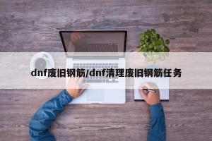 dnf废旧钢筋/dnf清理废旧钢筋任务