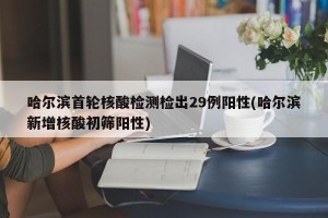 哈尔滨首轮核酸检测检出29例阳性(哈尔滨新增核酸初筛阳性)