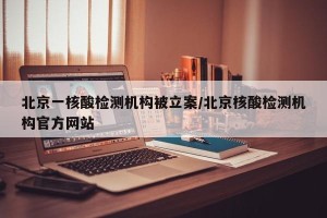 北京一核酸检测机构被立案/北京核酸检测机构官方网站