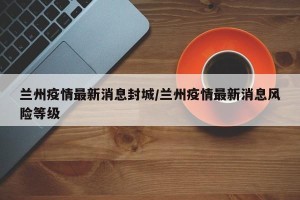 兰州疫情最新消息封城/兰州疫情最新消息风险等级