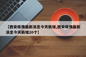 【西安疫情最新消息今天新增,西安疫情最新消息今天新增20个】