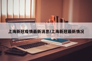 上海新冠疫情最新消息/上海新冠最新情况