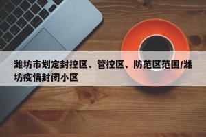 潍坊市划定封控区、管控区、防范区范围/潍坊疫情封闭小区
