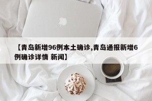【青岛新增96例本土确诊,青岛通报新增6例确诊详情 新闻】