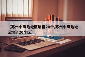 【苏州中风险地区增至20个,苏州中风险地区增至20个区】