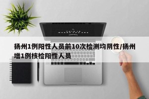 扬州1例阳性人员前10次检测均阴性/扬州增1例核检阳性人员