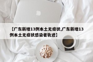 【广东新增13例本土无症状,广东新增13例本土无症状感染者轨迹】