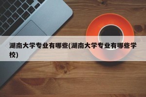 湖南大学专业有哪些(湖南大学专业有哪些学校)